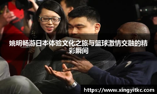姚明畅游日本体验文化之旅与篮球激情交融的精彩瞬间